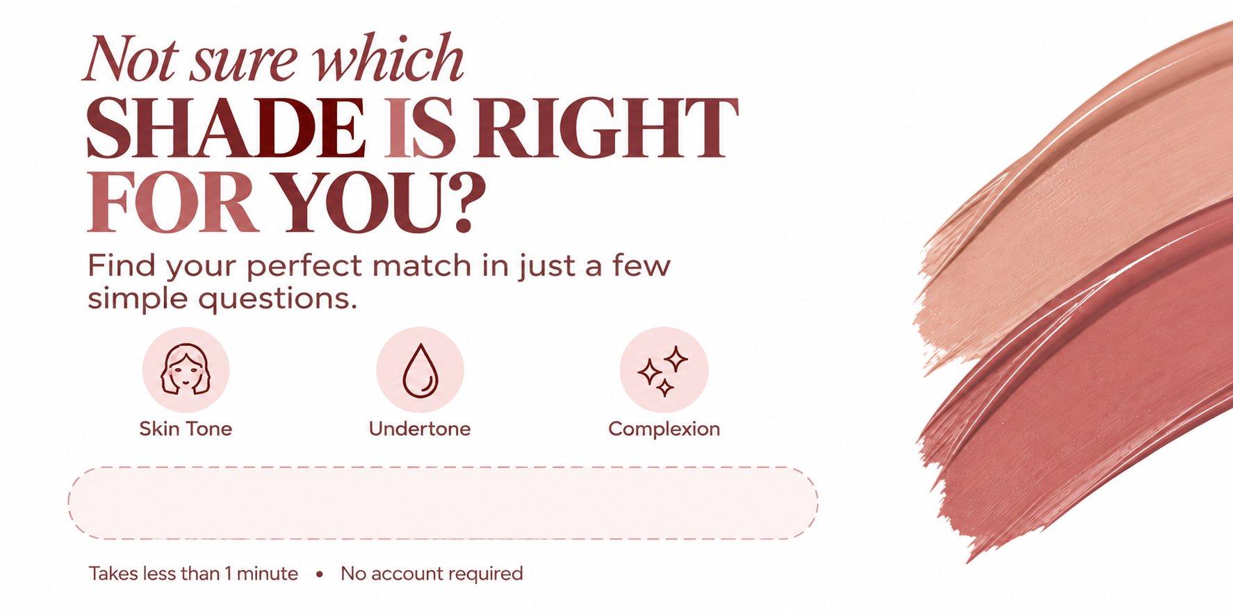 Not sure which shade is right for you? Find your perfect match in just a few simple questions: skin tone, undertone, complexion. Takes less than 1 minute, no account required.